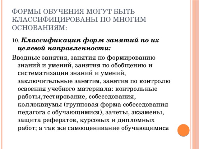 Формы обучения могут быть классифицированы по многим основаниям: 10. Классификация форм занятий по их целевой направленности: Вводные занятия, занятия по формированию знаний и умений, занятия по обобщению и систематизации знаний и умений, заключительные занятия, занятия по контролю освоения учебного материала: контрольные работы,тестирование, собеседования, коллоквиумы (групповая форма собеседования педагога с обучающимися), зачеты, экзамены, защита рефератов, курсовых и дипломных работ; а так же самооценивание обучающимися 
