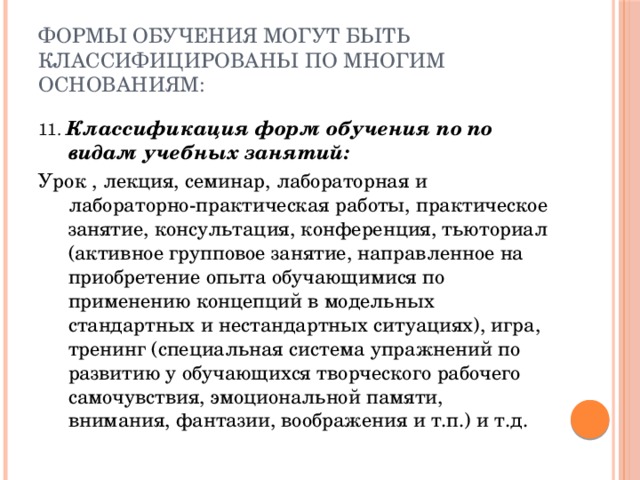 Формы обучения могут быть классифицированы по многим основаниям: 11. Классификация форм обучения по по видам учебных занятий: Урок , лекция, семинар, лабораторная и лабораторно-практическая работы, практическое занятие, консультация, конференция, тьюториал (активное групповое занятие, направленное на приобретение опыта обучающимися по применению концепций в модельных стандартных и нестандартных ситуациях), игра, тренинг (специальная система упражнений по развитию у обучающихся творческого рабочего самочувствия, эмоциональной памяти, внимания, фантазии, воображения и т.п.) и т.д. 