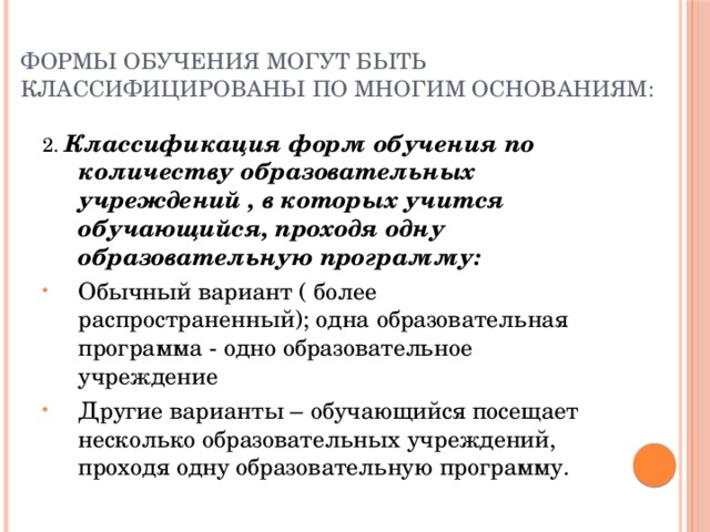 Формы обучения могут быть классифицированы по многим основаниям: 2. Классификация форм обучения по количеству образовательных учреждений , в которых учится обучающийся, проходя одну образовательную программу: Обычный вариант ( более распространенный); одна образовательная программа - одно образовательное учреждение Другие варианты – обучающийся посещает несколько образовательных учреждений, проходя одну образовательную программу. 