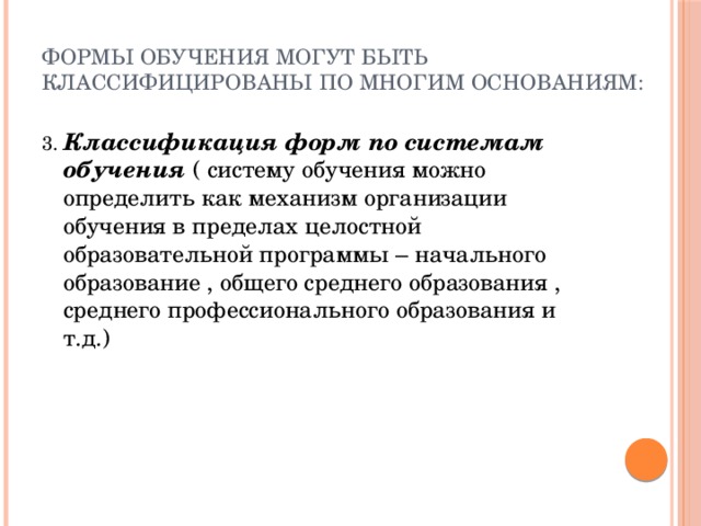 Формы обучения могут быть классифицированы по многим основаниям: 3. Классификация форм по системам обучения ( систему обучения можно определить как механизм организации обучения в пределах целостной образовательной программы – начального образование , общего среднего образования , среднего профессионального образования и т.д.) 