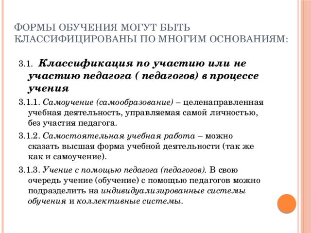 Формы обучения могут быть классифицированы по многим основаниям: 3.1. Классификация по участию или не участию педагога ( педагогов) в процессе учения  3.1.1. Самоучение (самообразование) – целенаправленная учебная деятельность, управляемая самой личностью, без участия педагога. 3.1.2. Самостоятельная учебная работа – можно сказать высшая форма учебной деятельности (так же как и самоучение). 3.1.3. Учение с помощью педагога (педагогов). В свою очередь учение (обучение) с помощью педагогов можно подразделить на индивидуализированные системы обучения и коллективные  системы. 