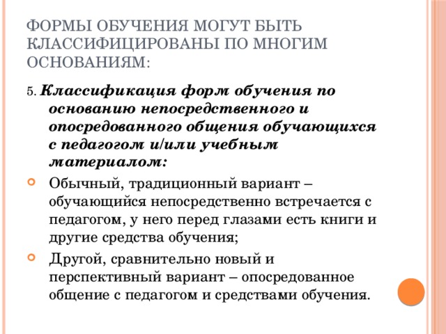 Формы обучения могут быть классифицированы по многим основаниям: 5. Классификация форм обучения по основанию непосредственного и опосредованного общения обучающихся с педагогом и/или учебным материалом: Обычный, традиционный вариант – обучающийся непосредственно встречается с педагогом, у него перед глазами есть книги и другие средства обучения; Другой, сравнительно новый и перспективный вариант – опосредованное общение с педагогом и средствами обучения. 