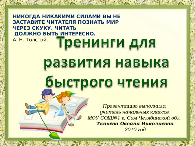 НИКОГДА НИКАКИМИ СИЛАМИ ВЫ НЕ ЗАСТАВИТЕ ЧИТАТЕЛЯ ПОЗНАТЬ МИР ЧЕРЕЗ СКУКУ. ЧИТАТЬ  ДОЛЖНО БЫТЬ ИНТЕРЕСНО. А. Н. Толстой. Презентацию выполнила учитель начальных классов МОУ СОШ№1 г. Сим Челябинской обл. Ткачёва Оксана Николаевна 2010 год 