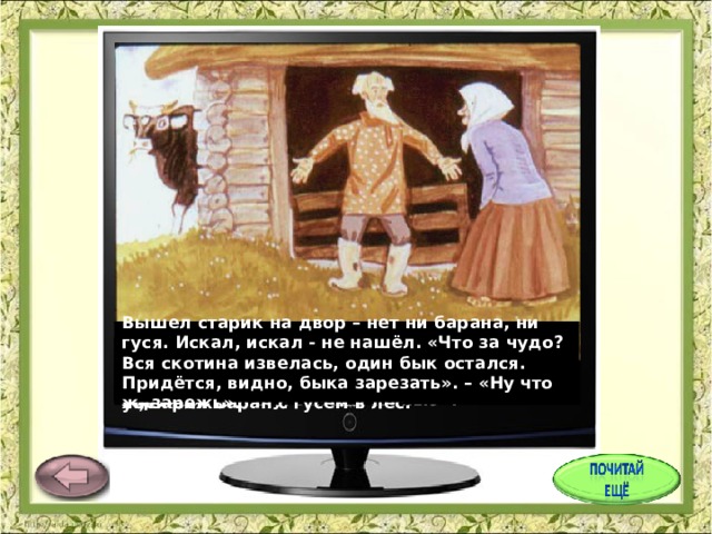 Вышел старик на двор – нет ни барана, ни гуся. Искал, искал - не нашёл. «Что за чудо? Вся скотина извелась, один бык остался. Придётся, видно, быка зарезать». – «Ну что ж, зарежь». На другой день старик искал, искал – не мог найти петуха. «Не нашёл я петуха, - говорит он старухе, - придётся нам свинью заколоть», - «Ну, заколи свинью». Вот старик и говорит старухе: «А что, старуха, с петухом – то нам нечего делать, зарежем его к празднику?» – «так что ж, зарежем». У старика со старухой были бык, баран, гусь да петух и свинья. Баран услышал это и говорит гусю: «Убежим в лес, а то зарежут и тебя, и меня». И убежали баран с гусем в лес. Услышала это свинья и ночью в лес убежала. Старик искал, искал свинью – не нашёл. «Придётся барана зарезать». – «Ну что ж, зарежь». Услышал это петух и ночью в лес убежал. 