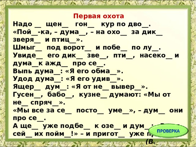 Первая охота Надо __ щен__ гон__ кур по дво__.  «Пой__-ка, – дума__, – на охо__ за дик__ зверя__ и птиц__».  Шмыг__ под ворот__ и побе__ по лу__.  Увиде__ его дик__ зве__, пти__, насеко__ и дума__к ажд__ про се__.  Выпь дума__: «Я его обма__».  Удод дума__: «Я его удив__».  Ящер__ дум__: «Я от не__ вывер__».  Гусен__, бабо__, кузне__ думают: «Мы от не__ спряч__».  «Мы все за се__ посто__ уме__», – дум__ они про се__.  А ще__ уже подбе__ к озе__ и дум__: «Вот я сей__ их пойм__!» – и пригот__ уже прыг__...  (В. Бианки)   
