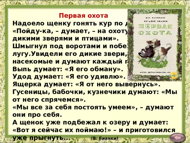  Первая охота Надоело щенку гонять кур по двору.  «Пойду-ка, – думает, – на охоту за дикими зверями и птицами».  Шмыгнул под воротами и побежал по лугу.Увидели его дикие звери, птицы, насекомые и думают каждый про себя.  Выпь думает: «Я его обману».  Удод думает: «Я его удивлю».  Ящерка думает: «Я от него вывернусь».  Гусеницы, бабочки, кузнечики думают: «Мы от него спрячемся».  «Мы все за себя постоять умеем», – думают они про себя.  А щенок уже подбежал к озеру и думает: «Вот я сейчас их поймаю!» – и приготовился уже прыгнуть... (В. Бианки)   