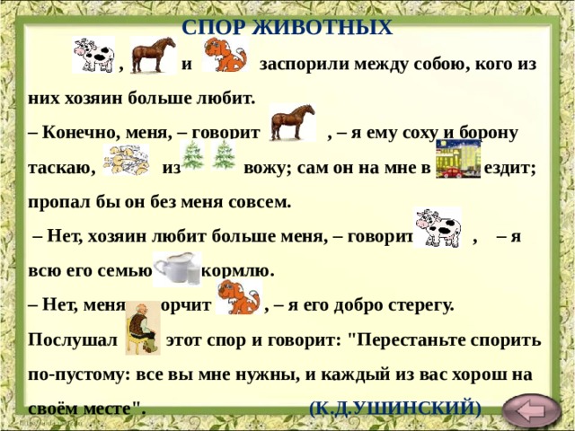 СПОР ЖИВОТНЫХ  , и заспорили между собою, кого из них хозяин больше любит.  – Конечно, меня, – говорит , – я ему соху и борону таскаю, из вожу; сам он на мне в ездит; пропал бы он без меня совсем.  – Нет, хозяин любит больше меня, – говорит , – я всю его семью кормлю.  – Нет, меня, – ворчит , – я его добро стерегу.  Послушал этот спор и говорит: 