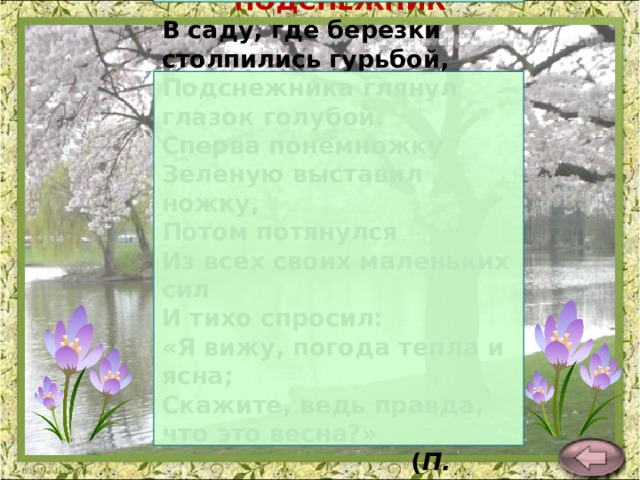 ПОДСНЕЖНИК В саду, где березки столпились гурьбой,  Подснежника глянул глазок голубой.  Сперва понемножку  Зеленую выставил ножку,  Потом потянулся  Из всех своих маленьких сил  И тихо спросил:  «Я вижу, погода тепла и ясна;  Скажите, ведь правда, что это весна?»  ( П. Соловьева ) 