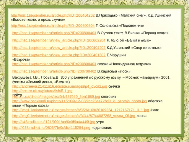 http://nsc.1september.ru/article.php?ID=200404202  В.Приходько «Майский снег», К.Д.Ушинский «Вместе тесно, а врозь скучно» http://nsc.1september.ru/article.php?ID=200800804  П.Соловьёва «Подснежник» http://nsc.1september.ru/article.php?ID=200800403  В.Сутеев текст, В.Бианки «Первая охота» http://nsc.1september.ru/view_article.php?ID=200602204  Л.Толстой «Белка и волк» http://nsc.1september.ru/view_article.php?ID=200404202  К.Д.Ушинский «Спор животных» http://nsc.1september.ru/view_article.php?ID=200401502  Е.Чарушин «Встреча» http://nsc.1september.ru/article.php?ID=200800403  сказка «Неожиданная встреча» http://nsc.1september.ru/article.php?ID=200700402  В.Карасёва «Лоси» Вахрушева Т.В., Поова Е.В. 300 упражнений по русскому языку. – Москва: «аквариум» 2001. (тексты «Зимний день», «Белка») http://andreeva.21411s16.edusite.ru/images/p4_ovca2.jpg  овечка http://nature.ok.ru/picture/fish/5-1.jpg  осётр http://i.i.ua/photo/images/pic/9/4/487949_5ea1889.jpg  снеговик http://www.bookivedi.ru/photo/11/2009-12-08/9bc25ae72bd0_ki_pervaja_ohota.jpg  обложка книги «Первая охота» http://img1.liveinternet.ru/images/attach/b/3/26/109/26109354_1212167171_3_1.jpg  ёжик http://img0.liveinternet.ru/images/attach/c/0//44/87/44087268_vesna_06.jpg  весна http://s48.radikal.ru/i121/0901/aa/6c0f9a4a449f.jpg  утро http://i038.radikal.ru/0805/7b/0cfdc4115284.png  подснежник 