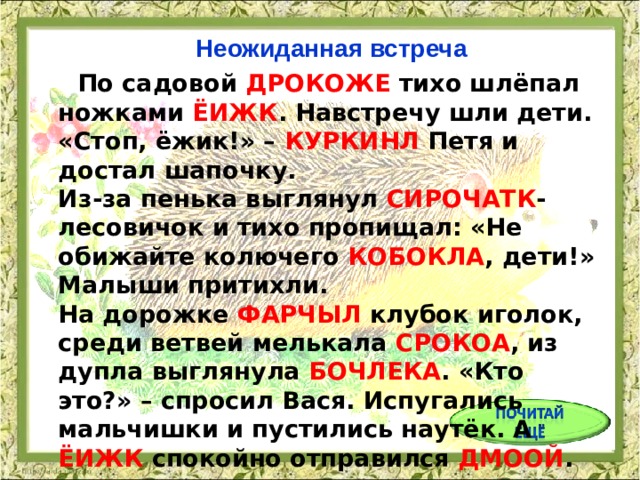 Неожиданная встреча  По садовой ДРОКОЖЕ тихо шлёпал ножками ЁИЖК . Навстречу шли дети. «Стоп, ёжик!» – КУРКИНЛ Петя и достал шапочку.  Из-за пенька выглянул СИРОЧАТК -лесовичок и тихо пропищал: «Не обижайте колючего КОБОКЛА , дети!» Малыши притихли.  На дорожке ФАРЧЫЛ клубок иголок, среди ветвей мелькала СРОКОА , из дупла выглянула БОЧЛЕКА . «Кто это?» – спросил Вася. Испугались мальчишки и пустились наутёк. А ЁИЖК спокойно отправился ДМООЙ .  