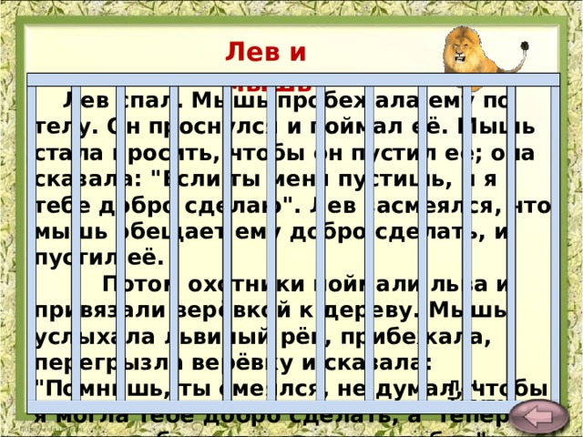 Лев и мышь.   Лев спал. Мышь пробежала ему по телу. Он проснулся и поймал её. Мышь стала просить, чтобы он пустил её; она сказала: 