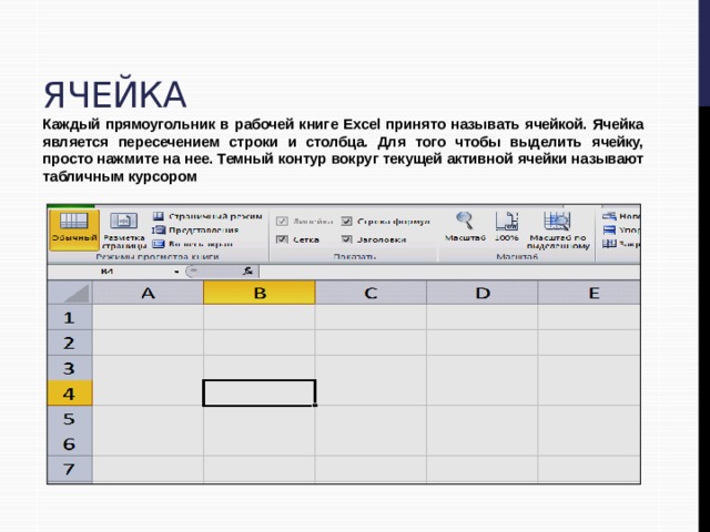 Ячейка Каждый прямоугольник в рабочей книге Excel принято называть ячейкой. Ячейка является пересечением строки и столбца. Для того чтобы выделить ячейку, просто нажмите на нее. Темный контур вокруг текущей активной ячейки называют табличным курсором 