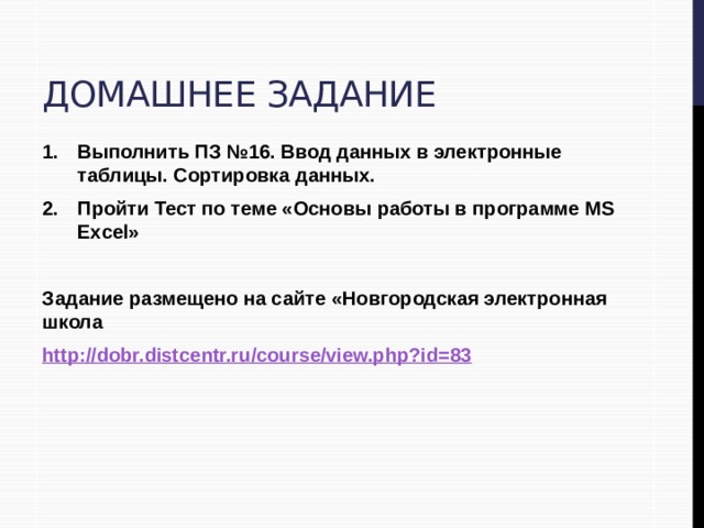 Домашнее задание Выполнить ПЗ №16. Ввод данных в электронные таблицы. Сортировка данных. Пройти Тест по теме «Основы работы в программе MS Excel»  Задание размещено на сайте «Новгородская электронная школа http://dobr.distcentr.ru/course/view.php?id=83 