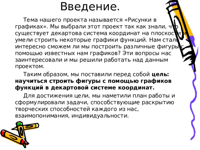 Введение.  Тема нашего проекта называется «Рисунки в графиках». Мы выбрали этот проект так как знали, что существует декартова система координат на плоскости и умели строить некоторые графики функций. Нам стало интересно сможем ли мы построить различные фигуры с помощью известных нам графиков? Эти вопросы нас заинтересовали и мы решили работать над данным проектом.  Таким образом, мы поставили перед собой цель: научиться строить фигуры с помощью графиков функций в декартовой системе координат.  Для достижения цели, мы наметили план работы и сформулировали задачи, способствующие раскрытию творческих способностей каждого из нас, взаимопонимания, индивидуальности. 