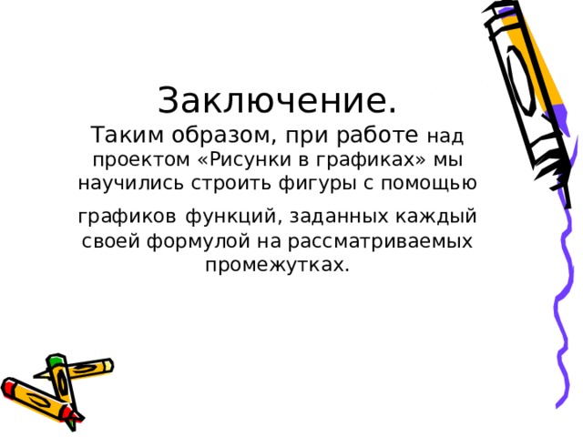 Заключение.  Таким образом, при работе над проектом «Рисунки в графиках» мы научились строить фигуры с помощью графиков  функций, заданных каждый своей формулой на рассматриваемых промежутках.   