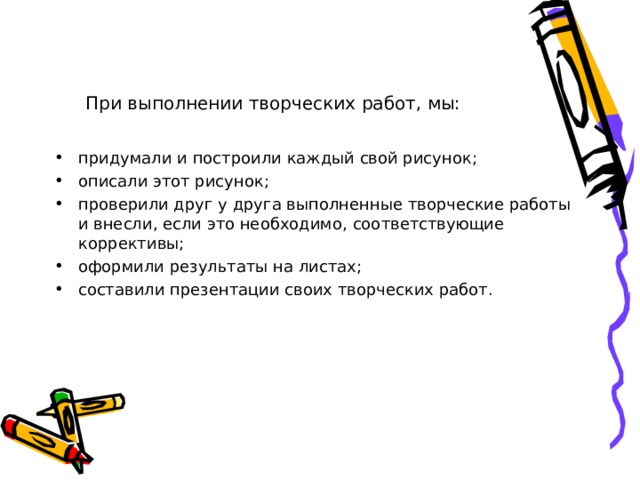 При выполнении творческих работ, мы: придумали и построили каждый свой рисунок; описали этот рисунок; проверили друг у друга выполненные творческие работы и внесли, если это необходимо, соответствующие коррективы; оформили результаты на листах; составили презентации своих творческих работ. 