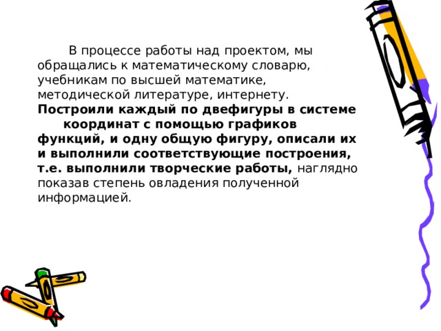  В процессе работы над проектом, мы обращались к математическому словарю, учебникам по высшей математике, методической литературе, интернету. Построили каждый по двефигуры в системе координат с помощью графиков функций, и одну общую фигуру, описали их и выполнили соответствующие построения, т.е. выполнили творческие работы, наглядно показав степень овладения полученной информацией.   