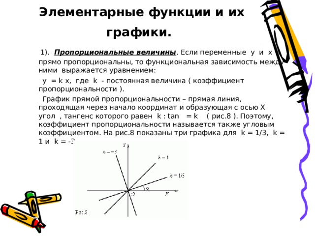 Элементарные функции и их графики.   1). Пропорциональные величины . Если переменные y и x прямо пропорциональны, то функциональная зависимость между ними выражается уравнением:  y = k x, где k - постоянная величина ( коэффициент пропорциональности ).  График прямой пропорциональности – прямая линия, проходящая через начало координат и образующая с осью X угол , тангенс которого равен k : tan = k ( рис.8 ). Поэтому, коэффициент пропорциональности называется также угловым коэффициентом. На рис.8 показаны три графика для k = 1/3, k = 1 и k = -3. 