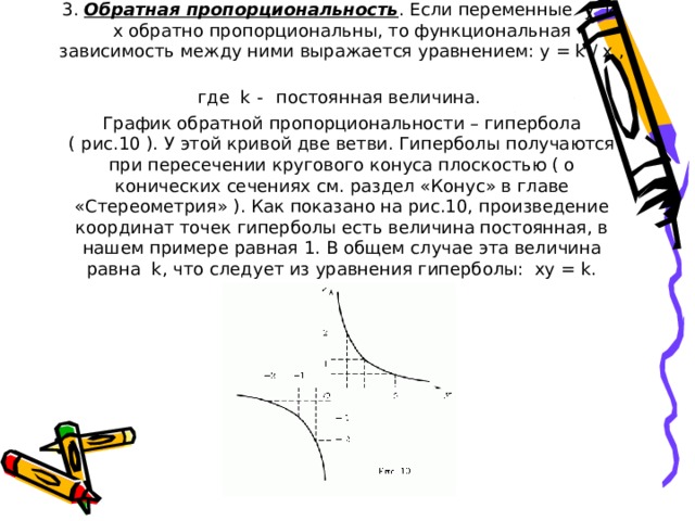 3. Обратная пропорциональность . Если переменные y и x обратно пропорциональны, то функциональная зависимость между ними выражается уравнением: y = k / x , где k -  постоянная величина.  График обратной пропорциональности – гипербола ( рис.10 ). У этой кривой две ветви. Гиперболы получаются при пересечении кругового конуса плоскостью ( о конических сечениях см. раздел «Конус» в главе «Стереометрия» ). Как показано на рис.10, произведение координат точек гиперболы есть величина постоянная, в нашем примере равная 1. В общем случае эта величина равна k, что следует из уравнения гиперболы: xy = k.            