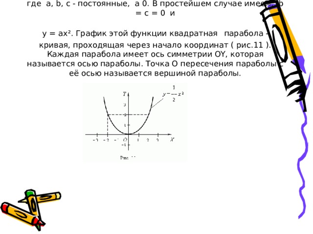 4. Квадратичная функция . Это функция: y = ax ² + bx + c, где a, b, c - постоянные, a 0. В простейшем случае имеем: b = c = 0 и  y = ax². График этой функции квадратная  парабола - кривая, проходящая через начало координат ( рис.11 ). Каждая парабола имеет ось симметрии OY, которая называется осью параболы. Точка O пересечения параболы с её осью называется вершиной параболы.               