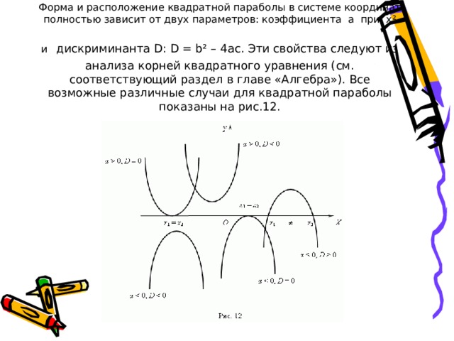 Форма и расположение квадратной параболы в системе координат полностью зависит от двух параметров: коэффициента a при x² и  дискриминанта D: D = b² – 4ac. Эти свойства следуют из анализа корней квадратного уравнения (см. соответствующий раздел в главе «Алгебра»). Все возможные различные случаи для квадратной параболы показаны на рис.12.               