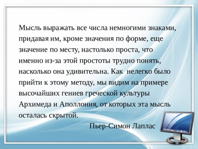  Мысль выражать все числа немногими знаками,  придавая им, кроме значения по форме, еще  значение по месту, настолько проста, что  именно из-за этой простоты трудно понять,  насколько она удивительна. Как нелегко было  прийти к этому методу, мы видим на примере  высочайших гениев греческой культуры  Архимеда и Аполлония, от которых эта мысль  осталась скрытой.  Пьер-Симон Лаплас 