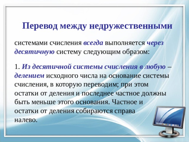 Перевод между недружественными системами счисления всегда выполняется через десятичную систему следующим образом: 1. Из десятичной системы счисления в любую  – делением исходного числа на основание системы счисления, в которую переводим; при этом остатки от деления и последнее частное должны быть меньше этого основания. Частное и остатки от деления собираются справа налево. 
