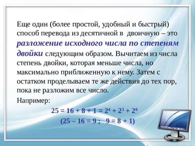 Еще один (более простой, удобный и быстрый) способ перевода из десятичной в двоичную – это разложение исходного числа по степеням двойки следующим образом. Вычитаем из числа степень двойки, которая меньше числа, но максимально приближенную к нему. Затем с остатком проделываем те же действия до тех пор, пока не разложим все число. Например:  25 = 16 + 8 + 1 = 2 4 + 2 3 + 2 0   (25 – 16 = 9 ; 9 = 8 + 1) 
