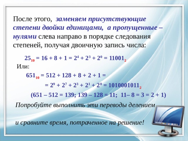 После этого, заменяем присутствующие степени двойки единицами, а пропущенные – нулями слева направо в порядке следования степеней, получая двоичную запись числа:  25 10 = 16 + 8 + 1 = 2 4 + 2 3 + 2 0 = 11001 2  Или:  651 10 = 512 + 128 + 8 + 2 + 1 =  = 2 9 + 2 7 + 2 3 + 2 1 + 2 0 = 1010001011 2  (651 – 512 = 139; 139 – 128 = 11; 11– 8 = 3 = 2 + 1)  Попробуйте выполнить эти переводы делением  и сравните время, потраченное на решение! 