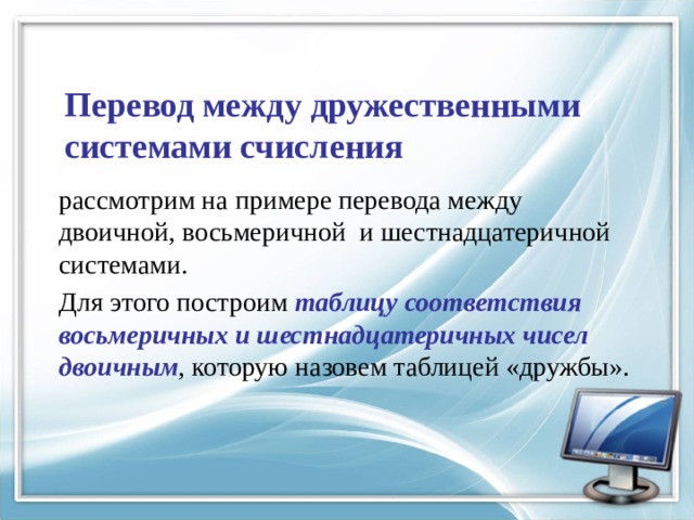 Перевод между дружественными системами счисления рассмотрим на примере перевода между двоичной, восьмеричной и шестнадцатеричной системами. Для этого построим таблицу соответствия восьмеричных и шестнадцатеричных чисел двоичным , которую назовем таблицей «дружбы». 