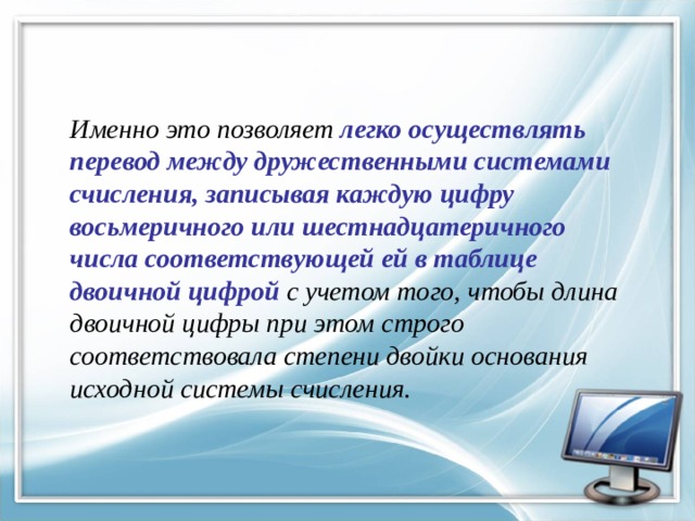 Именно это позволяет легко осуществлять перевод между дружественными системами счисления, записывая каждую цифру восьмеричного или шестнадцатеричного числа соответствующей ей в таблице двоичной цифрой с учетом того, чтобы длина двоичной цифры при этом строго соответствовала степени двойки основания исходной системы счисления. 