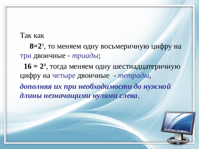 Так как  8=2 3 , то меняем одну восьмеричную цифру на три двоичные - триады ;  16 = 2 4 , тогда меняем одну шестнадцатеричную цифру на четыре двоичные - тетрады , дополняя их при необходимости до нужной длины незначащими нулями слева . 