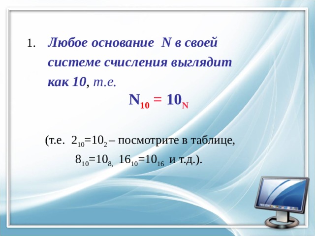 1. Любое основание N в своей  системе счисления выглядит  как 10 , т.е.  N 10 = 10 N   (т.е. 2 10 =10 2 – посмотрите в таблице,  8 10 =10 8, 16 10 =10 16 и т.д.). 