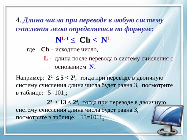 4. Длина числа при переводе в любую систему счисления легко определяется по формуле:   N L -1 ≤ Ch  L  где Ch – исходное число,  L - длина после перевода в систему счисления с  основанием N . Например: 2 2 ≤ 5  3 , тогда при переводе в двоичную систему счисления длина числа будет равна 3, посмотрите в таблице: 5=101 2 ;  2 3 ≤ 13  4 , тогда при переводе в двоичную систему счисления длина числа будет равна 3, посмотрите в таблице: 13=1011 2 
