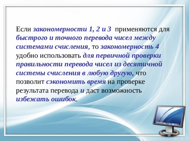 Если закономерности 1, 2 и 3 применяются для быстрого и точного перевода чисел между системами счисления , то закономерность 4 удобно использовать для первичной проверки правильности перевода чисел из десятичной системы счисления в любую другую , что позволит сэкономить время на проверке результата перевода и даст возможность избежать ошибок . 