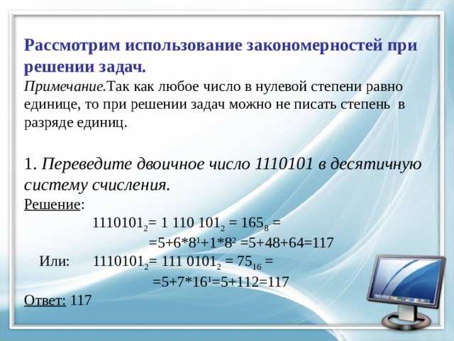 Рассмотрим использование закономерностей при решении задач.  Примечание. Так как любое число в нулевой степени равно единице, то при решении задач можно не писать степень в разряде единиц.   1. Переведите дво­ич­ное число 1110101 в де­ся­тич­ную систему счисления.  Решение :  1110101 2 = 1 110 101 2 = 165 8 =  =5+6*8 1 +1*8 2 =5+48+64=117  Или: 1110101 2 = 111 0101 2 = 75 16 =  =5+7*16 1 =5+112=117  Ответ: 117 