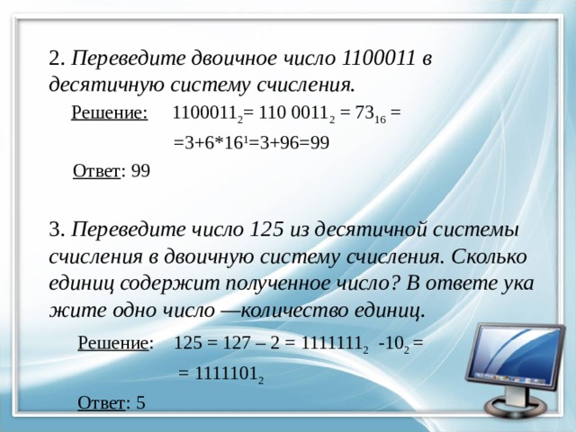 2. Переведите дво­ич­ное число 1100011 в де­ся­тич­ную систему счисления.  Решение: 1100011 2 = 110 0011 2 = 73 16 =  =3+6*16 1 =3+96=99  Ответ : 99 3. Переведите число 125 из де­ся­тич­ной си­сте­мы счис­ле­ния в дво­ич­ную си­сте­му счисления. Сколь­ко еди­ниц со­дер­жит по­лу­чен­ное число? В от­ве­те ука­жи­те одно число —количество единиц .  Решение : 125 = 127 – 2 = 1111111 2 -10 2 =  = 1111101 2  Ответ : 5   
