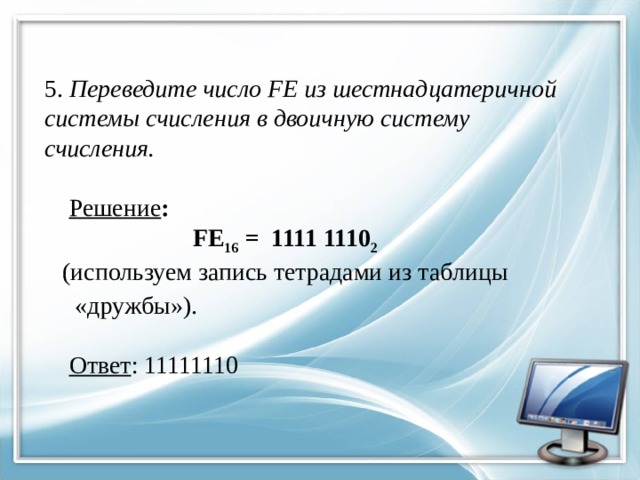 5. Переведите число FE из шест­на­дца­те­рич­ной  си­сте­мы счис­ле­ния в дво­ич­ную си­сте­му  счисления.      Решение :    FE 16 = 1111 1110 2   (используем запись тетрадами из таблицы  «дружбы»).    Ответ : 11111110   