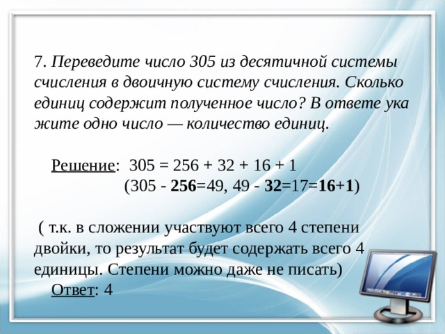  7. Переведите число 305 из де­ся­тич­ной си­сте­мы счис­ле­ния в дво­ич­ную си­сте­му счисления. Сколь­ко еди­ниц со­дер­жит по­лу­чен­ное число? В от­ве­те ука­жи­те одно число — ко­ли­че­ство единиц .     Решение : 305 = 256 + 32 + 16 + 1  (305 - 256 =49, 49 - 32 =17= 16 + 1 )   ( т.к. в сложении участвуют всего 4 степени двойки, то результат будет содержать всего 4 единицы. Степени можно даже не писать)   Ответ : 4 