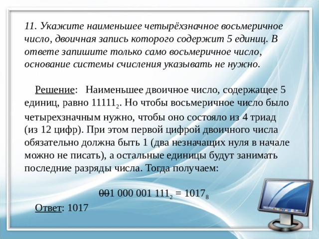  11. Укажите наименьшее четырёхзначное восьмеричное число, двоичная запись которого содержит 5 единиц. В ответе запишите только само восьмеричное число, основание системы счисления указывать не нужно.    Решение : Наименьшее двоичное число, содержащее 5 единиц, равно 11111 2 . Но чтобы восьмеричное число было четырехзначным нужно, чтобы оно состояло из 4 триад  (из 12 цифр). При этом первой цифрой двоичного числа обязательно должна быть 1 (два незначащих нуля в начале можно не писать), а остальные единицы будут занимать  последние разряды числа. Тогда получаем:     00 1 000 001 111 2 = 1017 8    Ответ : 1017   