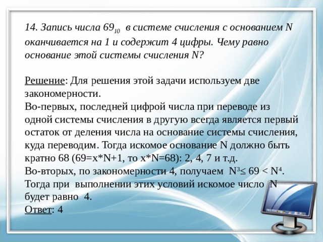  14. Запись числа 69 10   в системе счисления с основанием N оканчивается на 1 и содержит 4 цифры. Чему равно основание этой системы счисления N?   Решение : Для решения этой задачи используем две закономерности.  Во-первых, последней цифрой числа при переводе из одной системы счисления в другую всегда является первый остаток от деления числа на основание системы счисления, куда переводим. Тогда искомое основание N должно быть кратно 68 (69=х*N+1, то х*N=68): 2, 4, 7 и т.д.  Во-вторых, по закономерности 4, получаем N 3 ≤ 69 Ответ : 4   