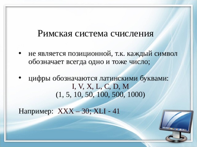 Римская система счисления не является позиционной, т.к. каждый символ обозначает всегда одно и тоже число; цифры обозначаются латинскими буквами: I, V, X, L, C, D, M (1, 5, 10, 50, 100, 500, 1000) Например: XXX – 30; XLI - 41 