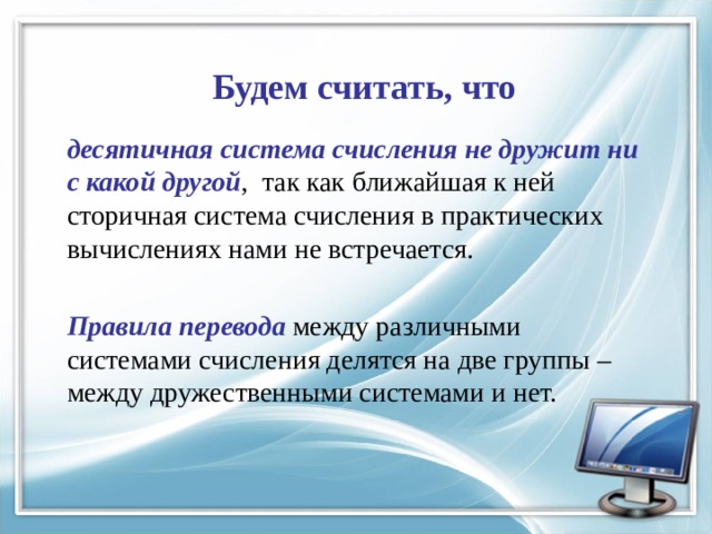 Будем считать, что десятичная система счисления не дружит ни с какой другой , так как ближайшая к ней сторичная система счисления в практических вычислениях нами не встречается. Правила перевода между различными системами счисления делятся на две группы – между дружественными системами и нет. 