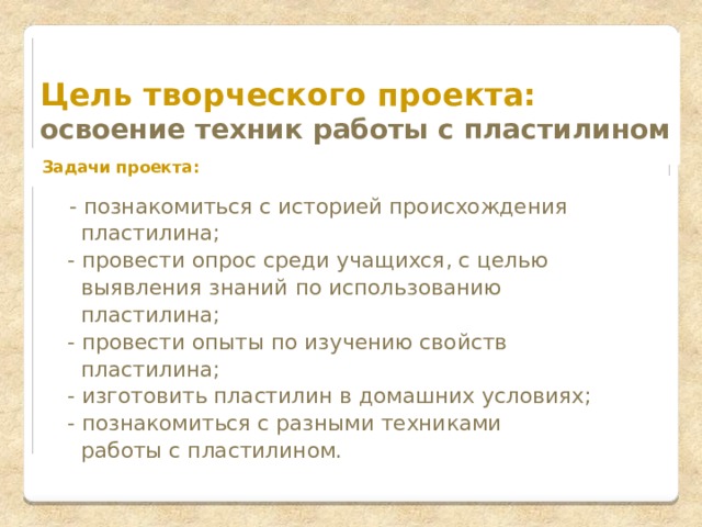     Цель творческого проекта:  освоение техник работы с пластилином  Задачи проекта:        - познакомиться с историей происхождения  пластилина;  - провести опрос среди учащихся, с целью  выявления знаний по использованию  пластилина;  - провести опыты по изучению свойств  пластилина;  - изготовить пластилин в домашних условиях;  - познакомиться с разными техниками  работы с пластилином.    