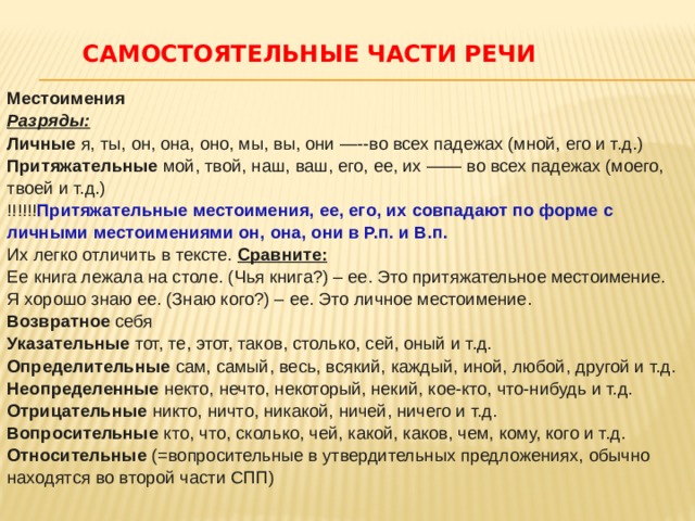 САМОСТОЯТЕЛЬНЫЕ ЧАСТИ РЕЧИ   Местоимения  Разряды:  Личные я, ты, он, она, оно, мы, вы, они —--во всех падежах (мной, его и т.д.)  Притяжательные мой, твой, наш, ваш, его, ее, их —— во всех падежах (моего, твоей и т.д.)  !!!!!! Притяжательные местоимения, ее, его, их совпадают по форме с личными местоимениями он, она, они в Р.п. и В.п. Их легко отличить в тексте. Сравните:  Ее книга лежала на столе. (Чья книга?) – ее. Это притяжательное местоимение.  Я хорошо знаю ее. (Знаю кого?) – ее. Это личное местоимение.  Возвратное себя  Указательные тот, те, этот, таков, столько, сей, оный и т.д.  Определительные сам, самый, весь, всякий, каждый, иной, любой, другой и т.д.  Неопределенные некто, нечто, некоторый, некий, кое-кто, что-нибудь и т.д.  Отрицательные никто, ничто, никакой, ничей, ничего и т.д.  Вопросительные кто, что, сколько, чей, какой, каков, чем, кому, кого и т.д.  Относительные (=вопросительные в утвердительных предложениях, обычно находятся во второй части СПП)   