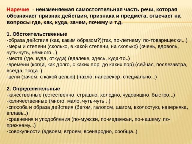 Наречие   - неизменяемая самостоятельная часть речи, которая обозначает признак действия, признака и предмета, отвечает на вопросы где, как, куда, зачем, почему и т.д.   1. Обстоятельственные   -образа действия (как, каким образом?)(так, по-летнему, по-товарищески...)  -меры и степени (сколько, в какой степени, на сколько) (очень, вдоволь, чуть-чуть, немного...)  -места (где, куда, откуда) (вдалеке, здесь, куда-то..)  -времени (когда, как долго, с каких пор, до каких пор) (сейчас, послезавтра, всегда, тогда..)  -цели (зачем, с какой целью) (назло, наперекор, специально...)   2. Определительные   -качественные (естественно, страшно, холодно, чудовищно, быстро...)  -количественные (много, мало, чуть-чуть...)  -способа и образа действия (бегом, галопом, шагом, вхолостую, наверняка, вплавь..)  -сравнения и уподобления (по-мужски, по-медвежьи, по-нашему, по-прежнему...)  -совокупности (вдвоем, втроем, всенародно, сообща..)   