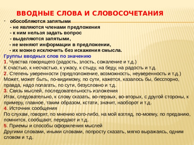 Вводные слова и словосочетания   обособляются запятыми  - не являются членами предложения  - к ним нельзя задать вопрос  - выделяются запятыми,  - не меняют информации в предложении,  - их можно исключить без искажения смысла.  Группы вводных слов по значению   1 . Чувства говорящего (радость, злость, сожаление и т.д.)  К счастью, к несчастью, к ужасу, к стыду, на беду, на радость и т.д.  2 . Степень уверенности (предположение, возможность, неуверенность и т.д.)  Может, может быть, по-видимому, по сути, кажется, казалось бы, бесспорно, правда, надо полагать, по сути, безусловно и т.д.  3 . Связь мыслей, последовательность изложения  Итак, следовательно, к слову сказать, во-первых, во-вторых, с другой стороны, к примеру, главное, таким образом, кстати, значит, наоборот и т.д.  4 . Источник сообщения  По слухам, говорят, по мнению кого-либо, на мой взгляд, по-моему, по преданию, помнится, сообщают, передают и т.д.  5 . Приемы и способы оформления мыслей  Другими словами, иными словами, попросту сказать, мягко выражаясь, одним словом и т.д.   