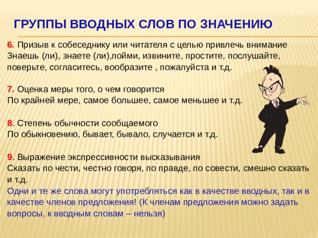 Группы вводных слов по значению    6. Призыв к собеседнику или читателя с целью привлечь внимание  Знаешь (ли), знаете (ли),пойми, извините, простите, послушайте, поверьте, согласитесь, вообразите , пожалуйста и т.д.   7. Оценка меры того, о чем говорится  По крайней мере, самое большее, самое меньшее и т.д.   8 . Степень обычности сообщаемого  По обыкновению, бывает, бывало, случается и т.д.   9 . Выражение экспрессивности высказывания  Сказать по чести, честно говоря, по правде, по совести, смешно сказать и т.д.  Одни и те же слова могут употребляться как в качестве вводных, так и в качестве членов предложения! (К членам предложения можно задать вопросы, к вводным словам – нельзя) 