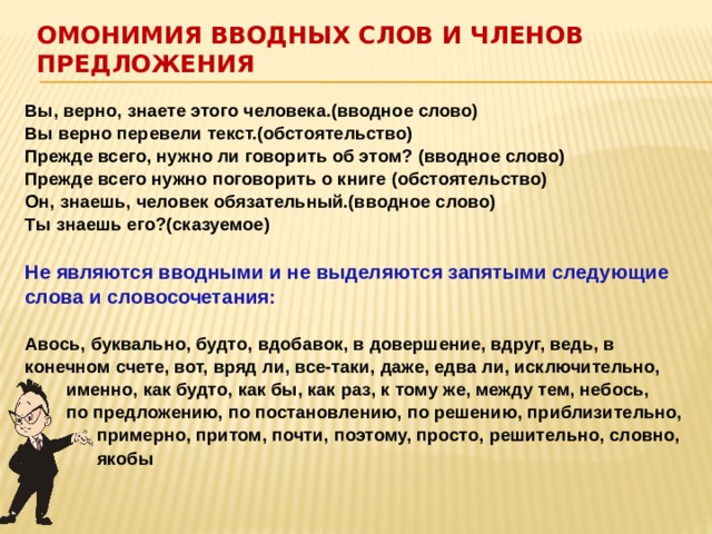 Омонимия вводных слов и членов предложения   Вы, верно, знаете этого человека.(вводное слово)  Вы верно перевели текст.(обстоятельство)  Прежде всего, нужно ли говорить об этом? (вводное слово)  Прежде всего нужно поговорить о книге (обстоятельство)  Он, знаешь, человек обязательный.(вводное слово)  Ты знаешь его?(сказуемое)   Не являются вводными и не выделяются запятыми следующие слова и словосочетания:   Авось, буквально, будто, вдобавок, в довершение, вдруг, ведь, в конечном счете, вот, вряд ли, все-таки, даже, едва ли, исключительно,  именно, как будто, как бы, как раз, к тому же, между тем, небось,  по предложению, по постановлению, по решению, приблизительно,  примерно, притом, почти, поэтому, просто, решительно, словно,  якобы 