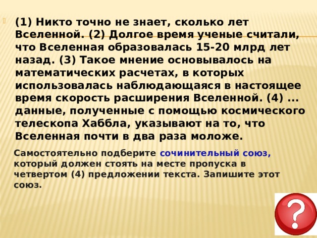 (1) Никто точно не знает, сколько лет Вселенной. (2) Долгое время ученые считали, что Вселенная образовалась 15-20 млрд лет назад. (3) Такое мнение основывалось на математических расчетах, в которых использовалась наблюдающаяся в настоящее время скорость расширения Вселенной. (4) ... данные, полученные с помощью космического телескопа Хаббла, указывают на то, что Вселенная почти в два раза моложе.     Самостоятельно подберите сочинительный союз, который должен стоять на месте пропуска в четвертом (4) предложении текста. Запишите этот союз. 
